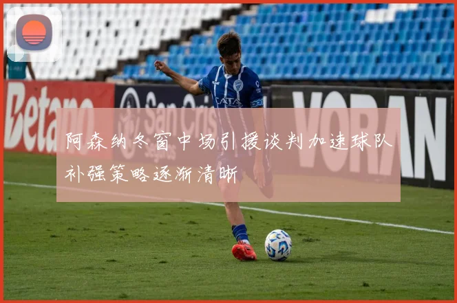 阿森纳冬窗中场引援谈判加速球队补强策略逐渐清晰