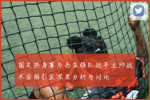 国足热身赛与西亚强队战平主帅战术安排引发深度分析与讨论