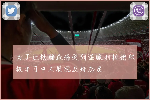 为了让杨瀚森感受到温暖利拉德积极学习中文展现友好态度