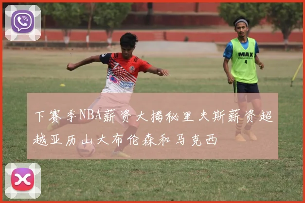 下赛季NBA薪资大揭秘里夫斯薪资超越亚历山大布伦森和马克西