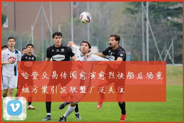 哈登交易传闻愈演愈烈快船后场重组方案引发联盟广泛关注
