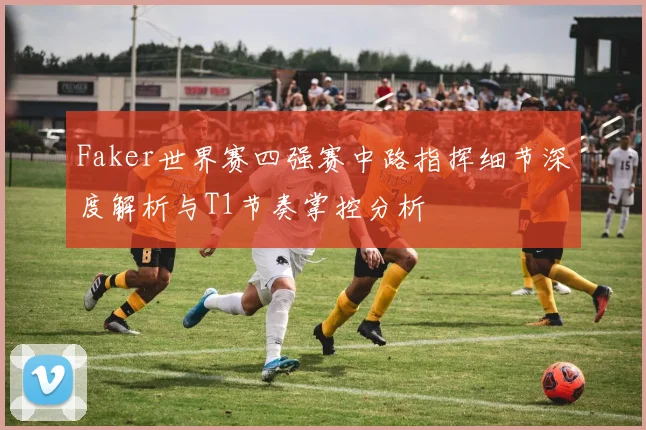 Faker世界赛四强赛中路指挥细节深度解析与T1节奏掌控分析