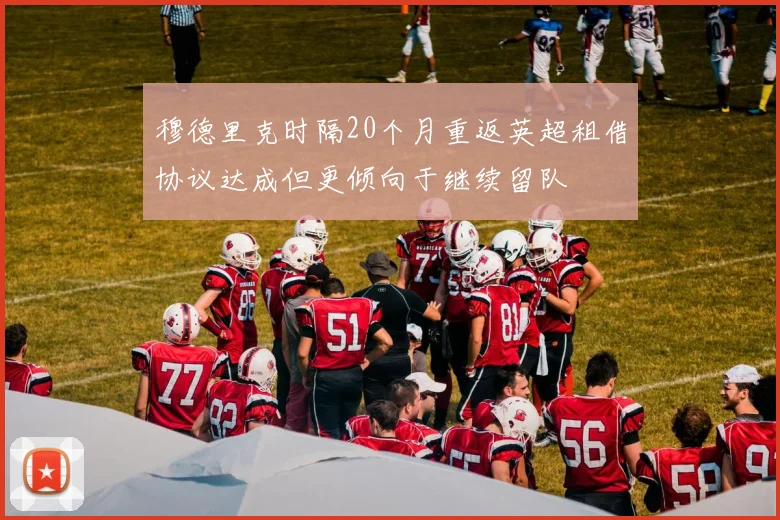 穆德里克时隔20个月重返英超租借协议达成但更倾向于继续留队