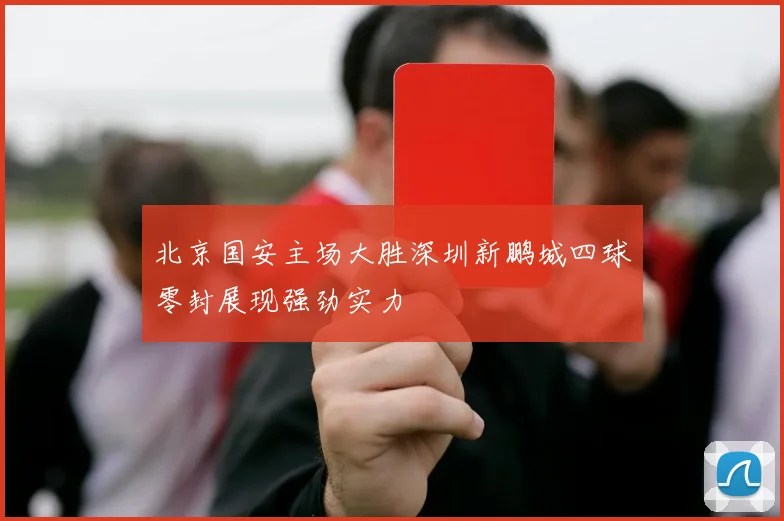 北京国安主场大胜深圳新鹏城四球零封展现强劲实力